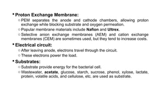  Proton Exchange Membrane:
o PEM separates the anode and cathode chambers, allowing proton
exchange while blocking substrate and oxygen permeation.
o Popular membrane materials include Nafion and Ultrex.
o Selective anion exchange membranes (AEM) and cation exchange
membranes (CEM) are sometimes used, but they tend to increase costs.
 Electrical circuit:
o After leaving anode, electrons travel through the circuit.
o These electrons power the load.
 Substrates:
o Substrate provide energy for the bacterial cell.
o Wastewater, acetate, glucose, starch, sucrose, phenol, xylose, lactate,
protein, volatile acids, and cellulose, etc. are used as substrate.
 