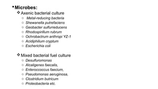 Microbes:
Axenic bacterial culture
o Metal-reducing bacteria
o Shewanella putrefaciens
o Geobacter sulfurreducens
o Rhodospirillum rubrum
o Ochrobactrum anthropi YZ-1
o Acidiphilium cryptum
o Escherichia coli
Mixed bacterial fuel culture
o Desulfuromonas
o Alcaligenes faecalis,
o Enteroccoccus faecium,
o Pseudomonas aeruginosa,
o Clostridium butricum
o Proteobacteria etc.
 