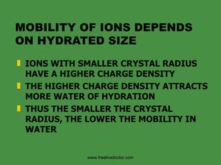 MOBILITY OF IONS DEPENDS ON HYDRATED SIZE IONS WITH SMALLER CRYSTAL RADIUS HAVE A HIGHER CHARGE DENSITY THE HIGHER CHARGE DENSITY ATTRACTS MORE WATER OF HYDRATION THUS THE SMALLER THE CRYSTAL RADIUS, THE LOWER THE MOBILITY IN WATER www.freelivedoctor.com 