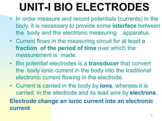 • In order measure and record potentials (currents) in the
body, it is necessary to provide some interface between
the body and the electronic measuring apparatus.
• Current flows in the measuring circuit for at least a
fraction of the period of time over which the
measurement is made.
• Bio potential electrodes is a transducer that convert
the body ionic current in the body into the traditional
electronic current flowing in the electrode.
• Current is carried in the body by ions, whereas it is
carried in the electrode and its lead wire by electrons.
Electrode change an ionic current into an electronic
current
UNIT-I BIO ELECTRODES
2
 