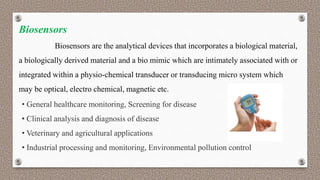 Biosensors
Biosensors are the analytical devices that incorporates a biological material,
a biologically derived material and a bio mimic which are intimately associated with or
integrated within a physio-chemical transducer or transducing micro system which
may be optical, electro chemical, magnetic etc.
• General healthcare monitoring, Screening for disease
• Clinical analysis and diagnosis of disease
• Veterinary and agricultural applications
• Industrial processing and monitoring, Environmental pollution control
 