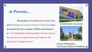At Present…
Researchers at Northwestern University
and Washington University School of Medicine have
developed the first example of BEM and defined it
as “ An Implantable, Biodegradable, Wireless device
that speeds nerve regeneration and improves the
healing of a damaged nerve”.
Northwestern University
George Washington
University School of Medicine
 