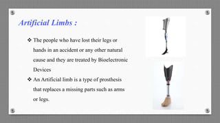 Artificial Limbs :
 The people who have lost their legs or
hands in an accident or any other natural
cause and they are treated by Bioelectronic
Devices
 An Artificial limb is a type of prosthesis
that replaces a missing parts such as arms
or legs.
 