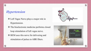 Hypertension
 Left Vagus Nerve plays a major role in
Hypertension.
 The bioelectronic medicine performs closed
loop stimulation of left vagus nerve.
 BEM uses this nerve for delivering and
stimulation of pulses to ABR fibers.
 