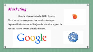 Marketing
Google pharmaceuticals, GSK, General
Electrics are the companies that are developing an
implantable device that will adjust the electrical signals in
nervous system to treat chronic diseases.
 