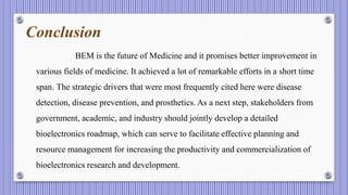 Conclusion
BEM is the future of Medicine and it promises better improvement in
various fields of medicine. It achieved a lot of remarkable efforts in a short time
span. The strategic drivers that were most frequently cited here were disease
detection, disease prevention, and prosthetics. As a next step, stakeholders from
government, academic, and industry should jointly develop a detailed
bioelectronics roadmap, which can serve to facilitate effective planning and
resource management for increasing the productivity and commercialization of
bioelectronics research and development.
 