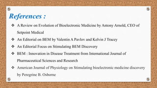 References :
 A Review on Evolution of Bioelectronic Medicine by Antony Arnold, CEO of
Setpoint Medical
 An Editorial on BEM by Valentin A Pavlov and Kelvin J Tracey
 An Editorial Focus on Stimulating BEM Discovery
 BEM : Innovation in Disease Treatment from International Journal of
Pharmaceutical Sciences and Research
 American Journal of Physiology on Stimulating bioelectronic medicine discovery
by Peregrine B. Osborne
 