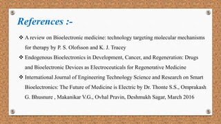 References :-
 A review on Bioelectronic medicine: technology targeting molecular mechanisms
for therapy by P. S. Olofsson and K. J. Tracey
 Endogenous Bioelectronics in Development, Cancer, and Regeneration: Drugs
and Bioelectronic Devices as Electroceuticals for Regenerative Medicine
 International Journal of Engineering Technology Science and Research on Smart
Bioelectronics: The Future of Medicine is Electric by Dr. Thonte S.S., Omprakash
G. Bhusnure , Makanikar V.G., Ovhal Pravin, Deshmukh Sagar, March 2016
 