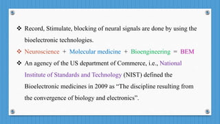  Record, Stimulate, blocking of neural signals are done by using the
bioelectronic technologies.
 Neuroscience + Molecular medicine + Bioengineering = BEM
 An agency of the US department of Commerce, i.e., National
Institute of Standards and Technology (NIST) defined the
Bioelectronic medicines in 2009 as “The discipline resulting from
the convergence of biology and electronics”.
 