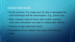 DISADVANTAGES
• Costly process; if a single part of chip is damaged the
total technique will be meaningless. E.g., bionic eye.
• High compact state of nerve and cardiac systems,
indiscrete stimulator can lead to undesirable effects.
• Chances to get electrical shock.
• Installation of an implant may cause harm to our
body.
 