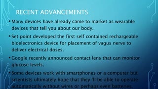 RECENT ADVANCEMENTS
• Many devices have already came to market as wearable
devices that tell you about our body.
• Set point developed the first self contained rechargeable
bioelectronics device for placement of vagus nerve to
deliver electrical doses.
• Google recently announced contact lens that can monitor
glucose levels.
• Some devices work with smartphones or a computer but
scientists ultimately hope that they ‘ll be able to operate
automatically without wires or perhaps even batteries.
 
