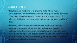 CONCLUSION
• Bioelectronic medicine is a growing field where major
advancements in treatment and diagnosing are being achieved.
Therapies based on neural stimulation and application of
electric fields are currently used to improve patients quality of
life.
• However, these therapies still require a multidisciplinary
approach to produce less invasive techniques. In order to
achieve this, development of nanotechnology, materials and
new methodologies will greatly contribute to this field offering
new therapeutic tools that create great impact over the future
medicine and pharmacology.
 