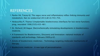 REFERENCES
• Pavlov VA, Tracey KJ: The vagus nerve and inflammatory reflex-linking immunity and
metabolism. Nat rev endocrinol 2012,8(12):743-754.
• Heiduschka P, Thanos S:Implantable bioelectronics interfaces for lost nerve functions
prog. neurobiol 1998,55(5):433-461.
• Dr. Richard J M Hague: Electrochemically stimulating developments in bioelectronics
medicine.
• A Framework for Bioelectronics, Discovery and Innovation: national institute of
standards and technology. February 2009.p.42.
• Article of bioelectronic medicines : Technology targeting molecular mechanisms of
therapy.
• Bioelectronic medicine : A new type of personalization.
 