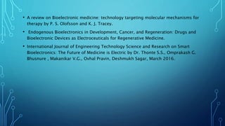 • A review on Bioelectronic medicine: technology targeting molecular mechanisms for
therapy by P. S. Olofsson and K. J. Tracey.
• Endogenous Bioelectronics in Development, Cancer, and Regeneration: Drugs and
Bioelectronic Devices as Electroceuticals for Regenerative Medicine.
• International Journal of Engineering Technology Science and Research on Smart
Bioelectronics: The Future of Medicine is Electric by Dr. Thonte S.S., Omprakash G.
Bhusnure , Makanikar V.G., Ovhal Pravin, Deshmukh Sagar, March 2016.
 