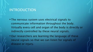 INTRODUCTION
• The nervous system uses electrical signals to
communicate information throughout the body.
Virtually every cell and organ of the body is directly or
indirectly controlled by these neural signals.
• Our researchers are learning the language of these
neural signals so that we can listen for signals of
disease or injury.
 