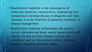• Bioelectronic medicine is the convergence of
molecular medicine, neuroscience, engineering and
computing to develop devices to diagnose and treat
diseases, is at the forefront of potential revolution in
disease management.
• Bioelectronic medicine technologies are used to
record, stimulate and block neural signals which will
change the way we treat disease, injuries and
conditions such as rheumatoid arthritis, diabetes,
paralysis, bleeding and even cancer.
 