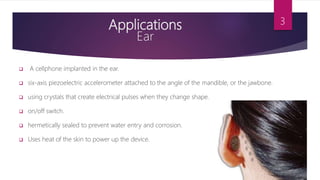 Applications
Ear
 A cellphone implanted in the ear.
 six-axis piezoelectric accelerometer attached to the angle of the mandible, or the jawbone.
 using crystals that create electrical pulses when they change shape.
 on/off switch.
 hermetically sealed to prevent water entry and corrosion.
 Uses heat of the skin to power up the device.
3
 