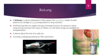 BioLung
 A biolung is a device designed to fully support the respiratory needs of adult
patients as a bridge to lung transportation or lung recovery.
 Artificial lung that can replace the gas exchange function of a person’s native
lungs during recovery from injury or illness, or until donor lungs are available for
transplantation.
 A device about the size of a soda can.
 Currently undergoing testing for FDA submission.
6
 