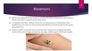 Biosensors
 Sensors are attached to the body to monitor the body temperature and measure
stress and strain in specific parts of the body.
 Companies like Nike, Adidas, Puma, etc. use biosensors in combination with
bioelectronics to improve and increase the efficiency of their products like shoes,
sportswear’ etc.
 Sports coaches use biosensors to monitor the movements of players and later
correct them accordingly so that they can play a better game with fewer injuries.
7
 