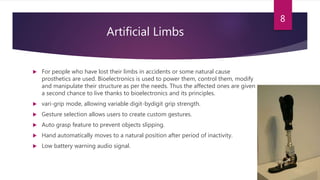 Artificial Limbs
 For people who have lost their limbs in accidents or some natural cause
prosthetics are used. Bioelectronics is used to power them, control them, modify
and manipulate their structure as per the needs. Thus the affected ones are given
a second chance to live thanks to bioelectronics and its principles.
 vari-grip mode, allowing variable digit-bydigit grip strength.
 Gesture selection allows users to create custom gestures.
 Auto grasp feature to prevent objects slipping.
 Hand automatically moves to a natural position after period of inactivity.
 Low battery warning audio signal.
8
 
