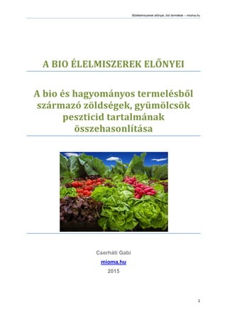 Bióélelmiszerek előnyei, bió termékek – mioma.hu
1
A BIO ÉLELMISZEREK ELŐNYEI
A bio és hagyományos termelésből
származó zöldségek, gyümölcsök
peszticid tartalmának
összehasonlítása
Cserháti Gabi
mioma.hu
2015
 
