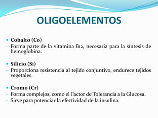 OLIGOELEMENTOS
 Cobalto (Co)
- Forma parte de la vitamina B12, necesaria para la síntesis de

hemoglobina.

 Silicio (Si)
- Proporciona resistencia al tejido conjuntivo, endurece tejidos

vegetales.

 Cromo (Cr)
- Forma complejos, como el Factor de Tolerancia a la Glucosa.
- Sirve para potenciar la efectividad de la insulina.

 