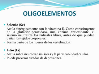 OLIGOELEMENTOS
 Selenio (Se)
- Actúa sinérgicamente con la vitamina E. Como constituyente

de la glutatión-peroxidasa, una enzima antioxidante, el
selenio neutraliza los radicales libres, antes de que puedan
dañar los tejidos corporales.
- Forma parte de los huesos de los vertebrados.
 Litio (Li)
- Actúa sobre neurotransmisores y la permeabilidad celular.
- Puede prevenir estados de depresiones.

 