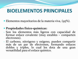 BIOELEMENTOS PRINCIPALES
 Elementos mayoritarios de la materia viva, (95%).
 Propiedades físico-químicas:
- Son los elementos más ligeros con capacidad de
formar enlace covalente (muy estables – comparten
electrones).
- El carbono, nitrógeno y oxígeno, pueden compartir

más de un par de electrones, formando enlaces
dobles y triples, lo cual les dota de una gran
versatilidad para el enlace químico.

 