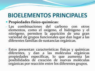 BIOELEMENTOS PRINCIPALES
 Propiedades físico-químicas:
- Las combinaciones del carbono con otros
elementos, como el oxígeno, el hidrógeno y el
nitrógeno. permiten la aparición de una gran
variedad de grupos funcionales que dan lugar a las

diferentes familias de sustancias orgánicas.

- Estos presentan características físicas y químicas
diferentes, y dan a las moléculas orgánicas

propiedades específicas, lo que aumenta las
posibilidades de creación de nuevas moléculas
orgánicas por reacción entre los diferentes grupos.

 