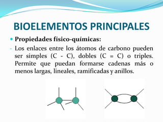 BIOELEMENTOS PRINCIPALES
 Propiedades físico-químicas:
- Los enlaces entre los átomos de carbono pueden
ser simples (C - C), dobles (C = C) o triples.
Permite que puedan formarse cadenas más o

menos largas, lineales, ramificadas y anillos.

 