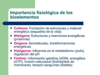 Importancia fisiológica de los
bioelementos
 Carbono: Formación de estructuras y material
energético (esqueleto de la vida)
 Nitrógeno: Estructuras y reacciones energéticas
(proteínas)
 Oxígeno: biomoléculas, transformaciones
energéticas
 Halógenos: influencia en el metabolismo (yodo),
regulación del pH
 Fósforo: Información genética (ADN), energética
(ATP), función estructural (fosfolípidos de
membrana), tampón sanguíneo (fosfato)
 