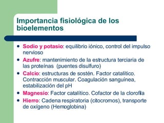 Importancia fisiológica de los
bioelementos
 Sodio y potasio: equilibrio iónico, control del impulso
nervioso
 Azufre: mantenimiento de la estructura terciaria de
las proteínas (puentes disulfuro)
 Calcio: estructuras de sostén. Factor catalítico.
Contracción muscular. Coagulación sanguínea,
estabilización del pH
 Magnesio: Factor catalítico. Cofactor de la clorofila
 Hierro: Cadena respiratoria (citocromos), transporte
de oxígeno (Hemoglobina)
 