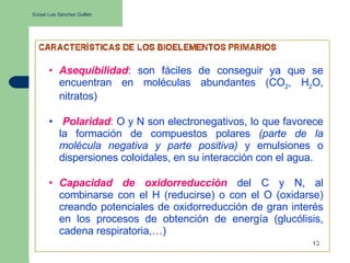 ©José Luis Sánchez Guillén
• Asequibilidad: son fáciles de conseguir ya que se
encuentran en moléculas abundantes (CO2, H2O,
nitratos)
• Polaridad: O y N son electronegativos, lo que favorece
la formación de compuestos polares (parte de la
molécula negativa y parte positiva) y emulsiones o
dispersiones coloidales, en su interacción con el agua.
• Capacidad de oxidorreducción del C y N, al
combinarse con el H (reducirse) o con el O (oxidarse)
creando potenciales de oxidorreducción de gran interés
en los procesos de obtención de energía (glucólisis,
cadena respiratoria,…)
 