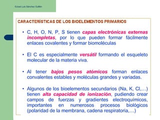 ©José Luis Sánchez Guillén
• C, H, O, N, P, S tienen capas electrónicas externas
incompletas, por lo que pueden formar fácilmente
enlaces covalentes y formar biomoléculas
• El C es especialmente versátil formando el esqueleto
molecular de la materia viva.
• Al tener bajos pesos atómicos forman enlaces
convalentes estables y moléculas grandes y variadas.
• Algunos de los bioelementos secundarios (Na, K, Cl,…)
tienen alta capacidad de ionización, pudiendo crear
campos de fuerzas y gradientes electroquímicos,
importantes en numerosos procesos biológicos
(polaridad de la membrana, cadena respiratoria,…)
 
