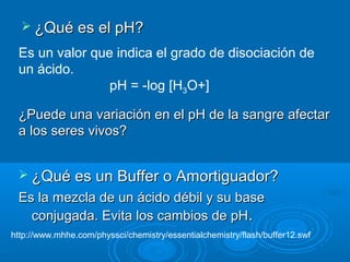  ¿Qué es el pH?

 Es un valor que indica el grado de disociación de
 un ácido.
                pH = -log [H3O+]

 ¿Puede una variación en el pH de la sangre afectar
 a los seres vivos?


  ¿Qué es un Buffer o Amortiguador?
 Es la mezcla de un ácido débil y su base
   conjugada. Evita los cambios de pH.
http://www.mhhe.com/physsci/chemistry/essentialchemistry/flash/buffer12.swf
 
