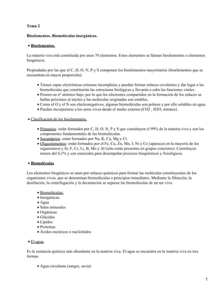 Tema 2
Bioelementos. Biomoléculas inorgánicas.
Bioelementos.•
La materia viva está constituida por unos 70 elementos. Estos elementos se llaman bioelementos o elementos
biogénicos.
Propiedades por las que el C, H, O, N, P y S componen los bioelementos mayoritarios (bioelementos que se
encuentran en mayor proporción):
Tienen capas electrónicas externas incompletas y pueden formar enlaces covalentes y dar lugar a las
biomoléculas que constituirán las estructuras biológicas y llevarán a cabo las funciones vitales.
•
Poseen un nº atómico bajo, por lo que los electrones compartidos en la formación de los enlaces se
hallan próximos al núcleo y las moléculas originadas son estables.
•
Como el O y el N son electronegativos, algunas biomoléculas son polares y por ello solubles en agua.•
Pueden incorporarse a los seres vivos desde el medio externo (CO2 , H2O, nitratos).•
Clasificación de los bioelementos.•
Primarios: están formados por C, H, O, N, P y S que constituyen el 99% de la materia viva y son los
componentes fundamentales de las biomoléculas.
•
Secundarios: están formados por Na, K, Ca, Mg y Cl.•
Oligoelementos: están formados por el Fe, Cu, Zn, Mn, I, Ni y Co (aparecen en la mayoría de los
organismos) y Si, F, Cr, Li, B, Mo y Al (sólo están presentes en grupos concretos). Constituyen
menos del 0,1% y son esenciales para desempeñar procesos bioquímicos y fisiológicos.
•
Biomoléculas•
Los elementos biogénicos se unen por enlaces químicos para formar las moléculas constituyentes de los
organismos vivos, que se denominan biomoléculas o principios inmediatos. Mediante la filtración, la
destilación, la centrifugación y la decantación se separan las biomoléculas de un ser vivo.
Biomoléculas:•
Inorgánicas:•
Agua•
Sales minerales•
Orgánicas:•
Glúcidos•
Lípidos•
Proteínas•
Ácidos nucleicos o nucleótidos•
El agua.•
Es la sustancia química más abundante en la materia viva. El agua se encuentra en la materia viva en tres
formas:
Agua circulante (sangre, savia)•
1
 