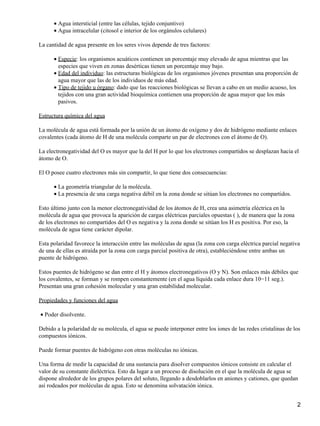 Agua intersticial (entre las células, tejido conjuntivo)•
Agua intracelular (citosol e interior de los orgánulos celulares)•
La cantidad de agua presente en los seres vivos depende de tres factores:
Especie: los organismos acuáticos contienen un porcentaje muy elevado de agua mientras que las
especies que viven en zonas desérticas tienen un porcentaje muy bajo.
•
Edad del individuo: las estructuras biológicas de los organismos jóvenes presentan una proporción de
agua mayor que las de los individuos de más edad.
•
Tipo de tejido u órgano: dado que las reacciones biológicas se llevan a cabo en un medio acuoso, los
tejidos con una gran actividad bioquímica contienen una proporción de agua mayor que los más
pasivos.
•
Estructura química del agua
La molécula de agua está formada por la unión de un átomo de oxígeno y dos de hidrógeno mediante enlaces
covalentes (cada átomo de H de una molécula comparte un par de electrones con el átomo de O).
La electronegatividad del O es mayor que la del H por lo que los electrones compartidos se desplazan hacia el
átomo de O.
El O posee cuatro electrones más sin compartir, lo que tiene dos consecuencias:
La geometría triangular de la molécula.•
La presencia de una carga negativa débil en la zona donde se sitúan los electrones no compartidos.•
Esto último junto con la menor electronegatividad de los átomos de H, crea una asimetría eléctrica en la
molécula de agua que provoca la aparición de cargas eléctricas parciales opuestas (), de manera que la zona
de los electrones no compartidos del O es negativa y la zona donde se sitúan los H es positiva. Por eso, la
molécula de agua tiene carácter dipolar.
Esta polaridad favorece la interacción entre las moléculas de agua (la zona con carga eléctrica parcial negativa
de una de ellas es atraída por la zona con carga parcial positiva de otra), estableciéndose entre ambas un
puente de hidrógeno.
Estos puentes de hidrógeno se dan entre el H y átomos electronegativos (O y N). Son enlaces más débiles que
los covalentes, se forman y se rompen constantemente (en el agua líquida cada enlace dura 10−11 seg.).
Presentan una gran cohesión molecular y una gran estabilidad molecular.
Propiedades y funciones del agua
Poder disolvente.•
Debido a la polaridad de su molécula, el agua se puede interponer entre los iones de las redes cristalinas de los
compuestos iónicos.
Puede formar puentes de hidrógeno con otras moléculas no iónicas.
Una forma de medir la capacidad de una sustancia para disolver compuestos iónicos consiste en calcular el
valor de su constante dieléctrica. Esto da lugar a un proceso de disolución en el que la molécula de agua se
dispone alrededor de los grupos polares del soluto, llegando a desdoblarlos en aniones y cationes, que quedan
así rodeados por moléculas de agua. Esto se denomina solvatación iónica.
2
 
