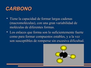 CARBONO




Tiene la capacidad de formar largas cadenas
(macromoléculas), con una gran variabilidad de
moléculas de diferentes formas.
Los enlaces que forma son lo suficientemente fuerte
como para formar compuestos estables, y a la vez
son susceptibles de romperse sin excesiva dificultad.

 