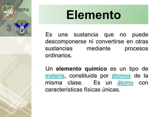 Es una sustancia que no puede
descomponerse ni convertirse en otras
sustancias mediante procesos
ordinarios.
Un elemento químico es un tipo de
materia, constituida por átomos de la
misma clase. Es un átomo con
características físicas únicas.
Elemento
 