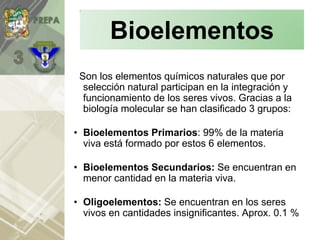 Son los elementos químicos naturales que por
selección natural participan en la integración y
funcionamiento de los seres vivos. Gracias a la
biología molecular se han clasificado 3 grupos:
• Bioelementos Primarios: 99% de la materia
viva está formado por estos 6 elementos.
• Bioelementos Secundarios: Se encuentran en
menor cantidad en la materia viva.
• Oligoelementos: Se encuentran en los seres
vivos en cantidades insignificantes. Aprox. 0.1 %
Bioelementos
 
