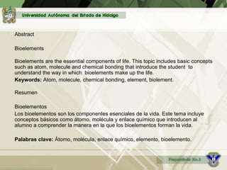 Abstract
Bioelements
Bioelements are the essential components of life. This topic includes basic concepts
such as atom, molecule and chemical bonding that introduce the student to
understand the way in which bioelements make up the life.
Keywords: Atom, molecule, chemical bonding, element, biolement.
Resumen
Bioelementos
Los bioelementos son los componentes esenciales de la vida. Este tema incluye
conceptos básicos como átomo, molécula y enlace químico que introducen al
alumno a comprender la manera en la que los bioelementos forman la vida.
Palabras clave: Átomo, molécula, enlace químico, elemento, bioelemento.
 