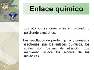 Los átomos se unen entre sí ganando o
perdiendo electrones.
Los resultados de perder, ganar y compartir
electrones son los enlaces químicos, los
cuales son fuerzas de atracción que
mantienen unidos los átomos de las
moléculas.
Enlace químico
 