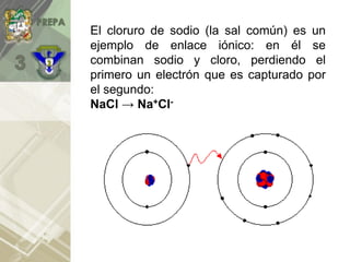 El cloruro de sodio (la sal común) es un
ejemplo de enlace iónico: en él se
combinan sodio y cloro, perdiendo el
primero un electrón que es capturado por
el segundo:
NaCl → Na+Cl-
 