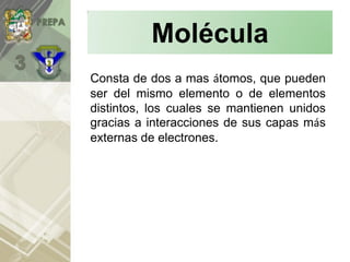Molécula
Consta de dos a mas átomos, que pueden
ser del mismo elemento o de elementos
distintos, los cuales se mantienen unidos
gracias a interacciones de sus capas más
externas de electrones.
 