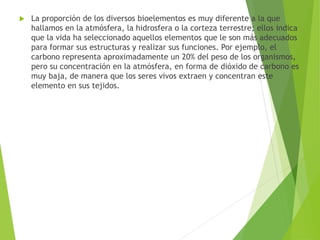  La proporción de los diversos bioelementos es muy diferente a la que
hallamos en la atmósfera, la hidrosfera o la corteza terrestre; ellos indica
que la vida ha seleccionado aquellos elementos que le son más adecuados
para formar sus estructuras y realizar sus funciones. Por ejemplo, el
carbono representa aproximadamente un 20% del peso de los organismos,
pero su concentración en la atmósfera, en forma de dióxido de carbono es
muy baja, de manera que los seres vivos extraen y concentran este
elemento en sus tejidos.
 