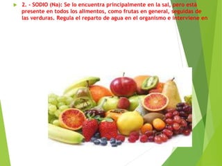  2. - SODIO (Na): Se lo encuentra principalmente en la sal, pero está
presente en todos los alimentos, como frutas en general, seguidas de
las verduras. Regula el reparto de agua en el organismo e interviene en
la transmisión del impulso nervioso a los músculos.-
 