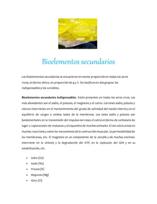 Bioelementos secundarios
Los bioelementos secundarios se encuentran en menor proporción en todos los seres
vivos, en forma iónica, en proporción de4,5 %. Seclasificanen dos grupos: los
indispensablesy los variables.
Bioelementos secundarios indispensables. Están presentes en todos los seres vivos. Los
más abundantes son el sodio, el potasio, el magnesio y el calcio. Los iones sodio, potasio y
cloruro intervienen en el mantenimiento del grado de salinidad del medio interno y en el
equilibrio de cargas a ambos lados de la membrana. Los iones sodio y potasio son
fundamentales en la transmisión del impulso nervioso; el calcio en forma de carbonato da
lugar a caparazones de moluscos y al esqueleto de muchos animales. El ion calcio actúa en
muchas reacciones,como los mecanismos dela contracción muscular, la permeabilidadde
las membranas, etc. El magnesio es un componente de la clorofila y de muchas enzimas.
Interviene en la síntesis y la degradación del ATP, en la replicación del ADN y en su
estabilización, etc.
 Calcio (Ca)
 Sodio (Na)
 Potasio(K)
 Magnesio(Mg)
 Cloro (Cl)
 