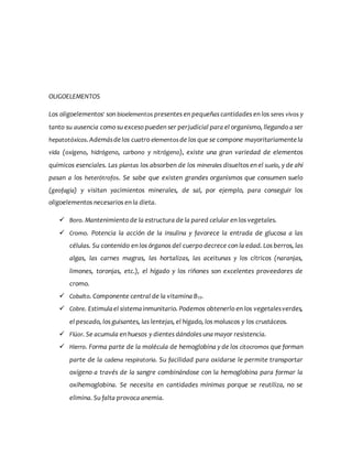 OLIGOELEMENTOS
Los oligoelementos1
son bioelementos presentes en pequeñas cantidades en los seres vivos y
tanto su ausencia como su exceso pueden ser perjudicial para el organismo, llegando a ser
hepatotóxicos.Ademásdelos cuatro elementosde los que se compone mayoritariamente la
vida (oxígeno, hidrógeno, carbono y nitrógeno), existe una gran variedad de elementos
químicos esenciales. Las plantas los absorben de los minerales disueltos en el suelo, y de ahí
pasan a los heterótrofos. Se sabe que existen grandes organismos que consumen suelo
(geofagia) y visitan yacimientos minerales, de sal, por ejemplo, para conseguir los
oligoelementos necesarios en la dieta.
 Boro. Mantenimiento de la estructura de la pared celular en los vegetales.
 Cromo. Potencia la acción de la insulina y favorece la entrada de glucosa a las
células. Su contenido en los órganos del cuerpo decrece con la edad. Los berros, las
algas, las carnes magras, las hortalizas, las aceitunas y los cítricos (naranjas,
limones, toronjas, etc.), el hígado y los riñones son excelentes proveedores de
cromo.
 Cobalto. Componente central de la vitamina B12.
 Cobre. Estimulael sistemainmunitario. Podemos obtenerlo en los vegetalesverdes,
el pescado, los guisantes, las lentejas, el hígado, los moluscos y los crustáceos.
 Flúor. Se acumula en huesos y dientes dándoles una mayor resistencia.
 Hierro. Forma parte de la molécula de hemoglobina y de los citocromos que forman
parte de la cadena respiratoria. Su facilidad para oxidarse le permite transportar
oxígeno a través de la sangre combinándose con la hemoglobina para formar la
oxihemoglobina. Se necesita en cantidades mínimas porque se reutiliza, no se
elimina. Su falta provoca anemia.
 