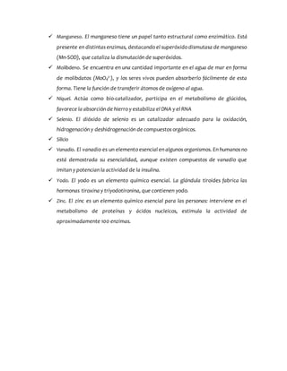  Manganeso. El manganeso tiene un papel tanto estructural como enzimático. Está
presente en distintas enzimas, destacando el superóxido dismutasa de manganeso
(Mn-SOD), que cataliza la dismutación de superóxidos.
 Molibdeno. Se encuentra en una cantidad importante en el agua de mar en forma
de molibdatos (MoO4
2-), y los seres vivos pueden absorberlo fácilmente de esta
forma. Tiene la función de transferir átomos de oxígeno al agua.
 Níquel. Actúa como bio-catalizador, participa en el metabolismo de glúcidos,
favorece la absorción de hierro y estabiliza el DNA y el RNA
 Selenio. El dióxido de selenio es un catalizador adecuado para la oxidación,
hidrogenación y deshidrogenación de compuestos orgánicos.
 Silicio
 Vanadio. El vanadio es un elemento esencial en algunos organismos. En humanos no
está demostrada su esencialidad, aunque existen compuestos de vanadio que
imitan y potencian la actividad de la insulina.
 Yodo. El yodo es un elemento químico esencial. La glándula tiroides fabrica las
hormonas tiroxina y triyodotironina, que contienen yodo.
 Zinc. El zinc es un elemento químico esencial para las personas: interviene en el
metabolismo de proteínas y ácidos nucleicos, estimula la actividad de
aproximadamente 100 enzimas.
 