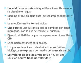  Un acido es una sustancia que libera iones H+ cuando
se disuelve en agua.
 Ejemplo el HCl en agua pura, se separan en iones H+ y
Cl-
 La solución resultante será ácida.
 Una base es una sustancia que se combina con iones
hidrógeno, con lo que se reduce su numero.
 Ejemplo el NaOH en agua ,se separaran en iones Na+ y
OH-
 La solución entonces será básica.
 Los grados de acidez o alcalinidad de los fluidos
biológicos se expresan por medio de la escala de pH.
 Los valores de la escala van de 0 a 14, así una
solución neutra tiene un valor de 7
 